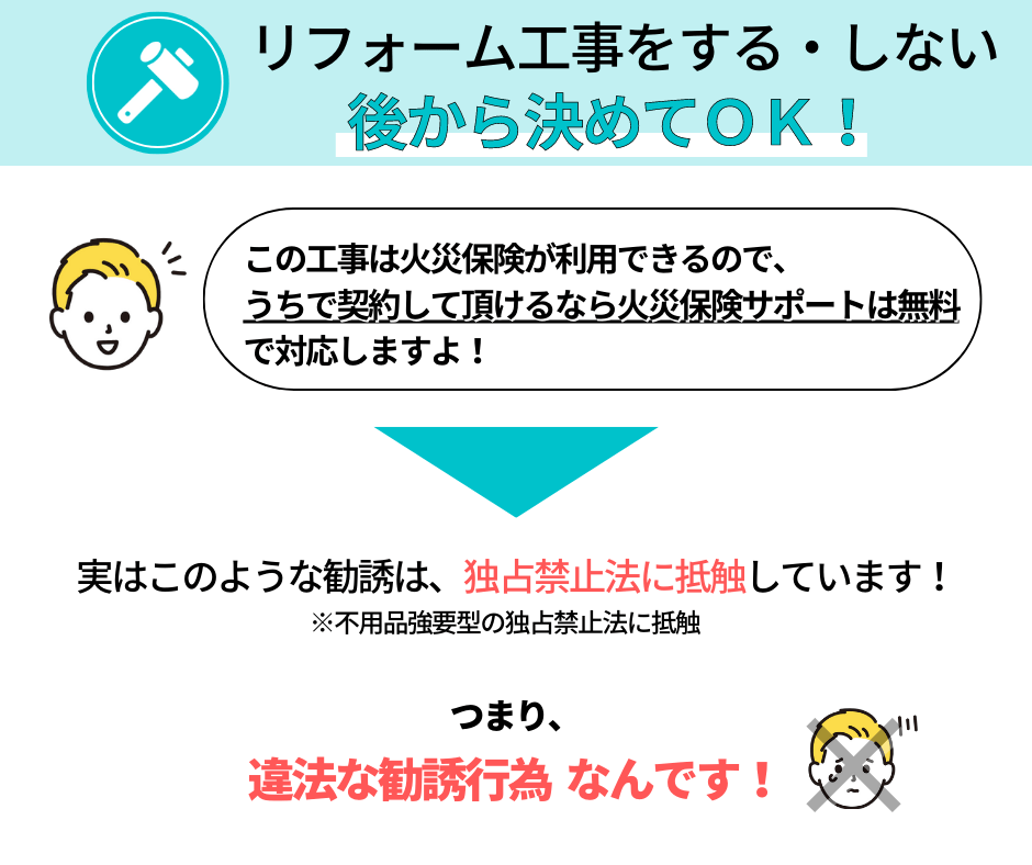 工事をする・しないは後から決めてO!
「この工事には火災保険が利用できるので、うちで契約して頂けるなら火災保険サポートは無料で対応します!」
このような勧誘は独占禁止法に抵触しています。
つまり、違法な勧誘行為なんです。